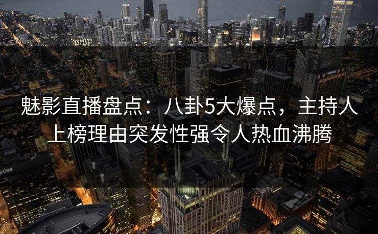 魅影直播盘点:八卦5大爆点,主持人上榜理由突发性强令人热血沸腾