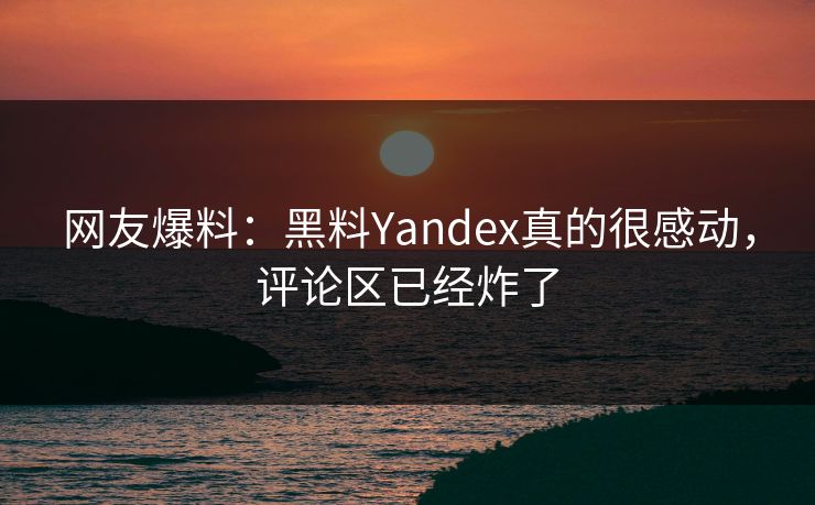 网友爆料：黑料Yandex真的很感动，评论区已经炸了
