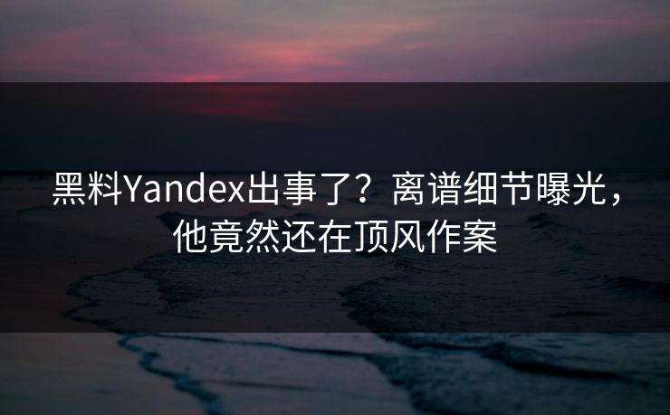 黑料Yandex出事了？离谱细节曝光，他竟然还在顶风作案