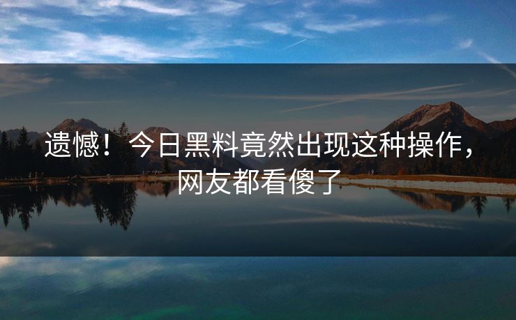 遗憾！今日黑料竟然出现这种操作，网友都看傻了