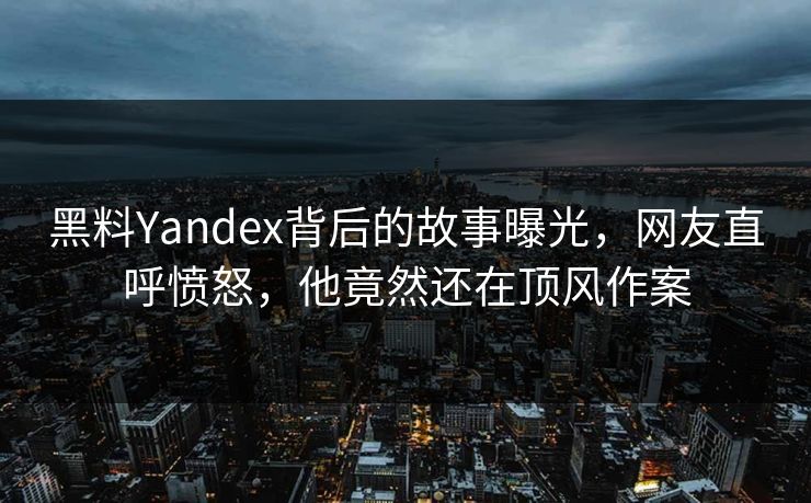 黑料Yandex背后的故事曝光，网友直呼愤怒，他竟然还在顶风作案