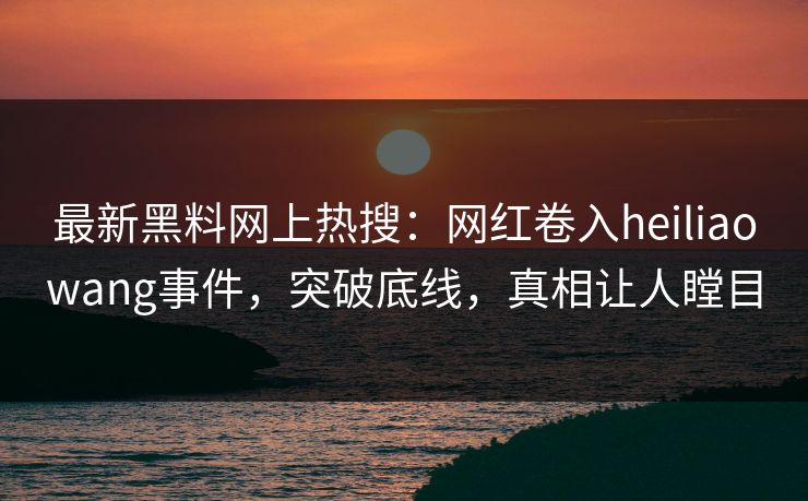 最新黑料网上热搜：网红卷入heiliaowang事件，突破底线，真相让人瞠目