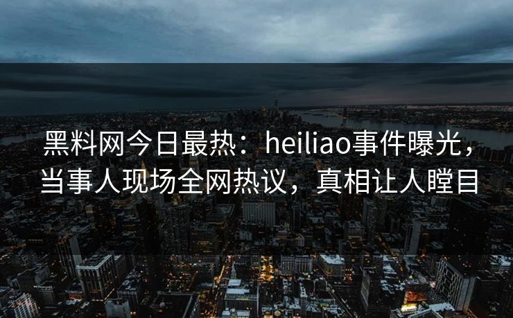 黑料网今日最热：heiliao事件曝光，当事人现场全网热议，真相让人瞠目