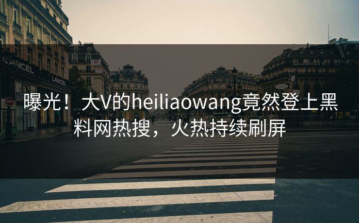 曝光！大V的heiliaowang竟然登上黑料网热搜，火热持续刷屏