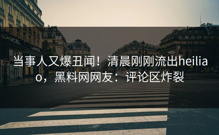 当事人又爆丑闻！清晨刚刚流出heiliao，黑料网网友：评论区炸裂  第1张