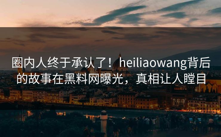 圈内人终于承认了！heiliaowang背后的故事在黑料网曝光，真相让人瞠目
