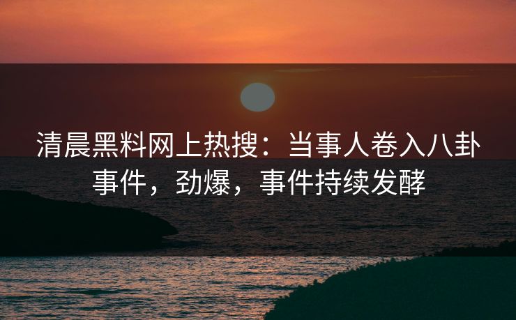 清晨黑料网上热搜：当事人卷入八卦事件，劲爆，事件持续发酵