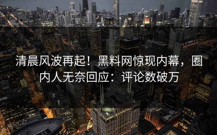 清晨风波再起！黑料网惊现内幕，圈内人无奈回应：评论数破万