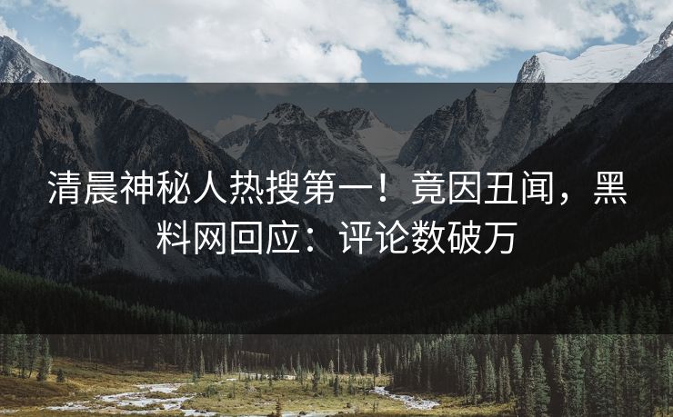 清晨神秘人热搜第一！竟因丑闻，黑料网回应：评论数破万  第1张