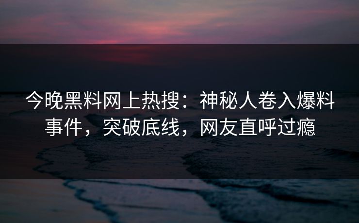今晚黑料网上热搜：神秘人卷入爆料事件，突破底线，网友直呼过瘾  第1张