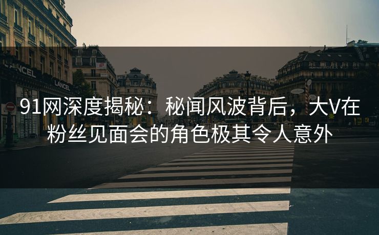 91网深度揭秘：秘闻风波背后，大V在粉丝见面会的角色极其令人意外  第1张