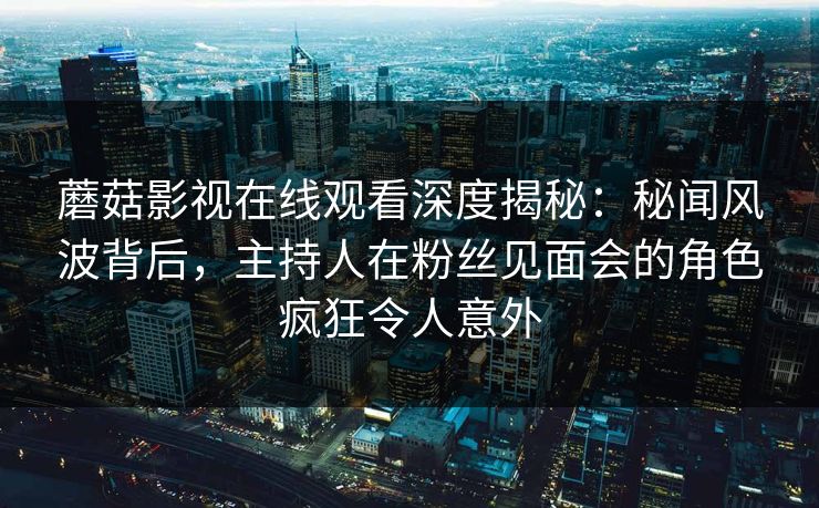 蘑菇影视在线观看深度揭秘：秘闻风波背后，主持人在粉丝见面会的角色疯狂令人意外  第1张