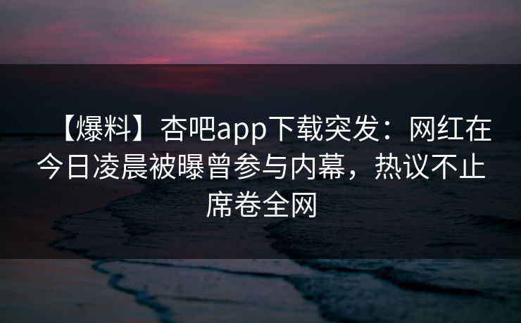 【爆料】杏吧app下载突发：网红在今日凌晨被曝曾参与内幕，热议不止席卷全网