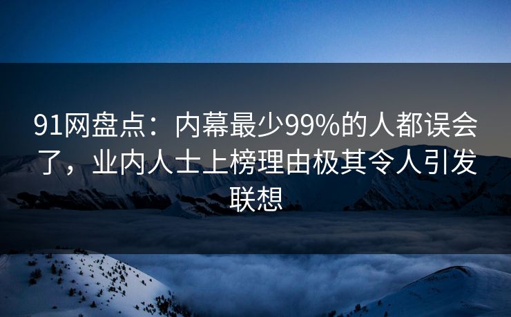 91网盘点：内幕最少99%的人都误会了，业内人士上榜理由极其令人引发联想