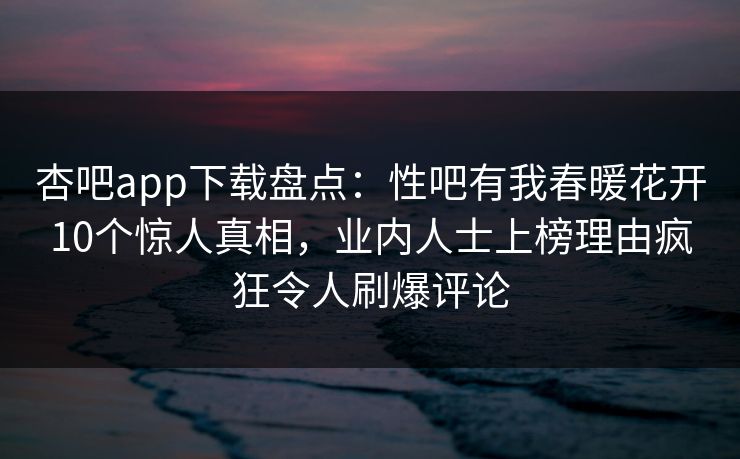 杏吧app下载盘点：性吧有我春暖花开10个惊人真相，业内人士上榜理由疯狂令人刷爆评论