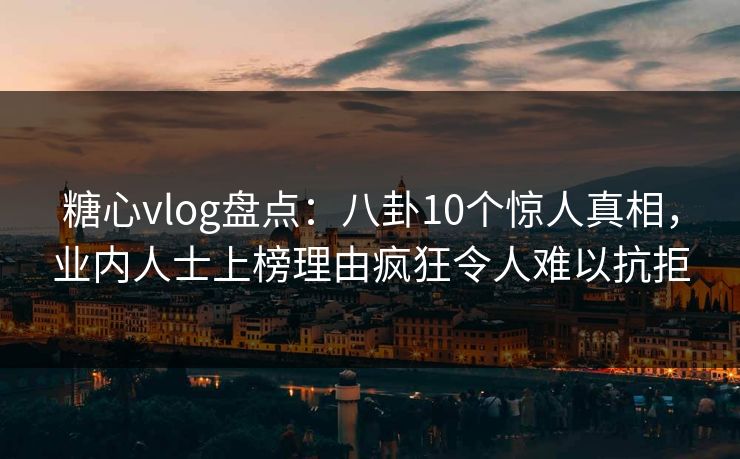糖心vlog盘点：八卦10个惊人真相，业内人士上榜理由疯狂令人难以抗拒