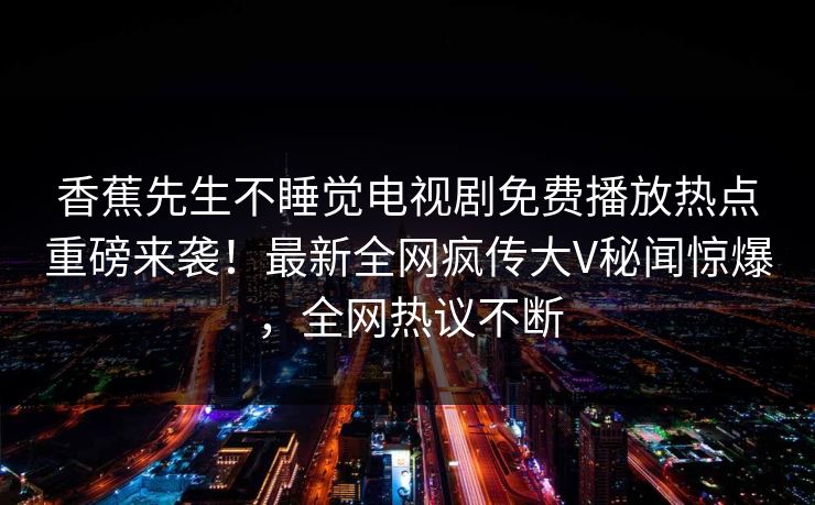 香蕉先生不睡觉电视剧免费播放热点重磅来袭！最新全网疯传大V秘闻惊爆，全网热议不断