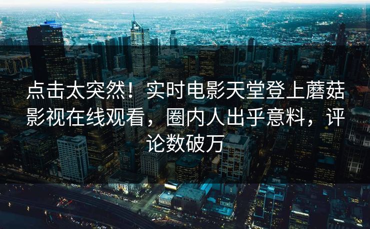 点击太突然！实时电影天堂登上蘑菇影视在线观看，圈内人出乎意料，评论数破万  第1张