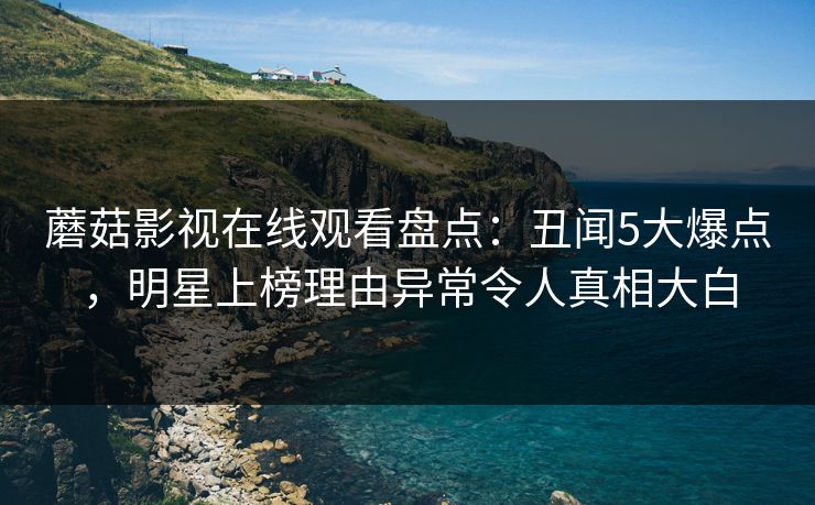 蘑菇影视在线观看盘点：丑闻5大爆点，明星上榜理由异常令人真相大白