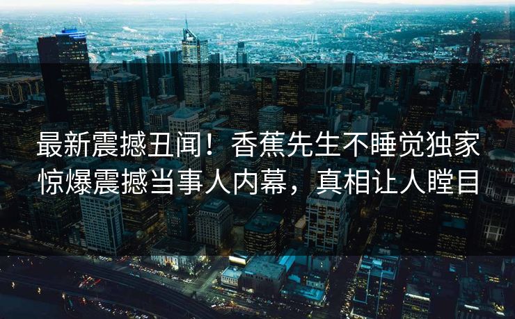 最新震撼丑闻！香蕉先生不睡觉独家惊爆震撼当事人内幕，真相让人瞠目  第1张