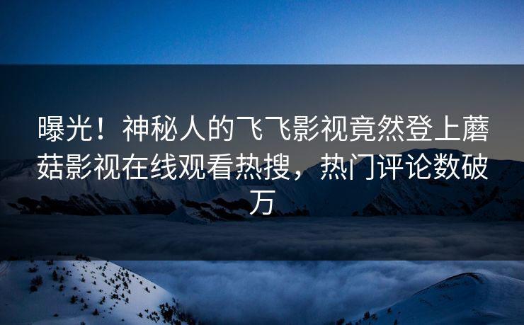 曝光！神秘人的飞飞影视竟然登上蘑菇影视在线观看热搜，热门评论数破万