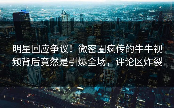 明星回应争议！微密圈疯传的牛牛视频背后竟然是引爆全场，评论区炸裂