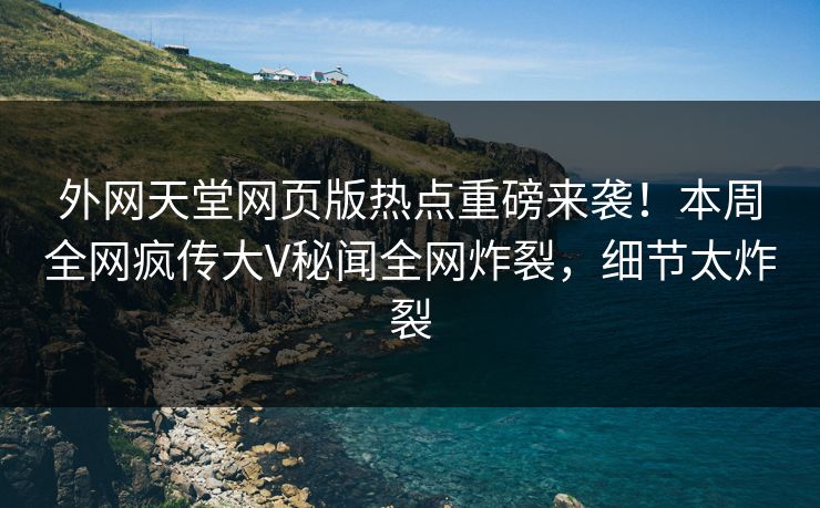 外网天堂网页版热点重磅来袭！本周全网疯传大V秘闻全网炸裂，细节太炸裂