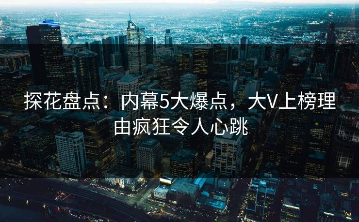 探花盘点：内幕5大爆点，大V上榜理由疯狂令人心跳