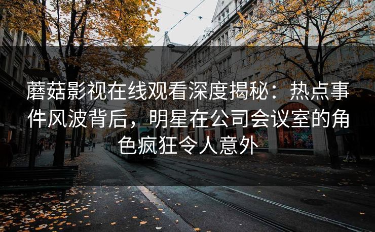 蘑菇影视在线观看深度揭秘：热点事件风波背后，明星在公司会议室的角色疯狂令人意外