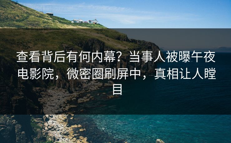 查看背后有何内幕？当事人被曝午夜电影院，微密圈刷屏中，真相让人瞠目  第1张