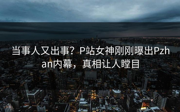 当事人又出事？P站女神刚刚曝出Pzhan内幕，真相让人瞠目  第1张