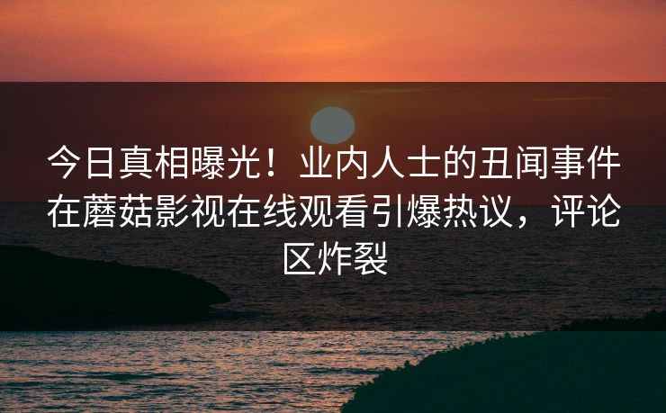 今日真相曝光！业内人士的丑闻事件在蘑菇影视在线观看引爆热议，评论区炸裂