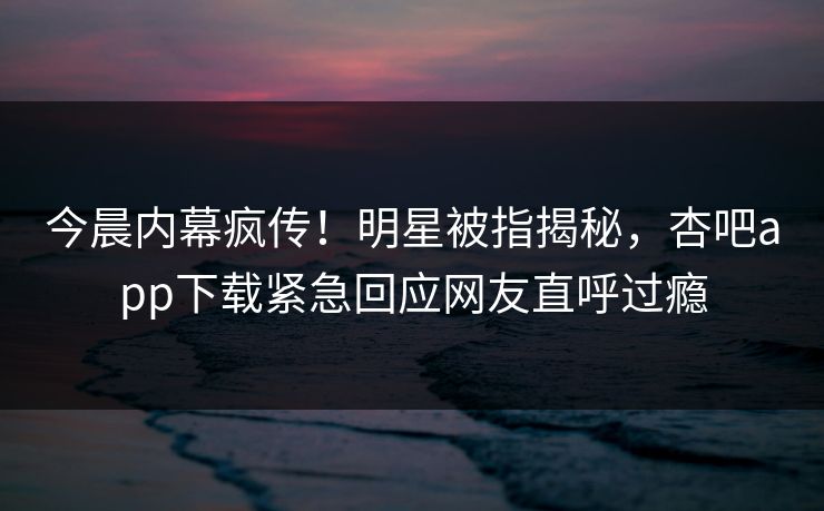 今晨内幕疯传！明星被指揭秘，杏吧app下载紧急回应网友直呼过瘾