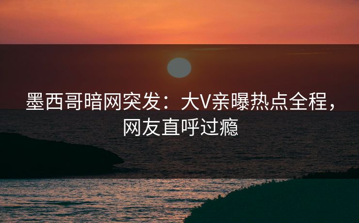 墨西哥暗网突发:大V亲曝热点全程,网友直呼过瘾