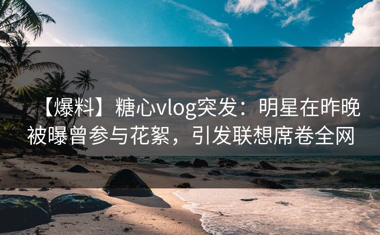 【爆料】糖心vlog突发：明星在昨晚被曝曾参与花絮，引发联想席卷全网