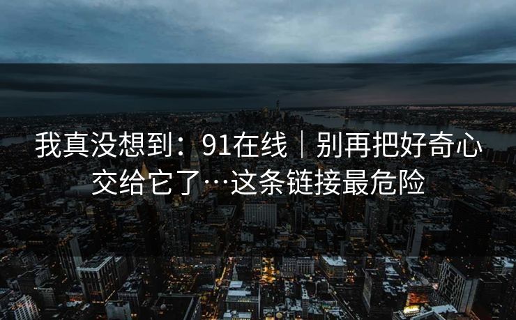 我真没想到：91在线｜别再把好奇心交给它了…这条链接最危险