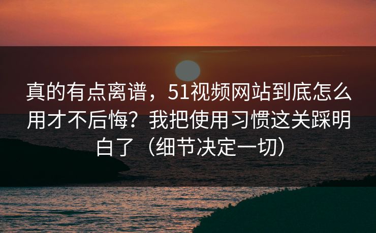 真的有点离谱,51视频网站到底怎么用才不后悔?我把使用习惯这关踩明白了(细节决定一切)