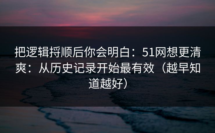 把逻辑捋顺后你会明白:51网想更清爽:从历史记录开始最有效(越早知道越好)