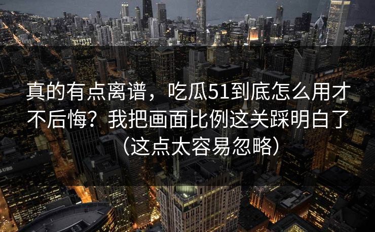 真的有点离谱，吃瓜51到底怎么用才不后悔？我把画面比例这关踩明白了（这点太容易忽略）
