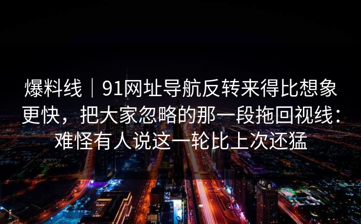 爆料线|91网址导航反转来得比想象更快,把大家忽略的那一段拖回视线:难怪有人说这一轮比上次还猛