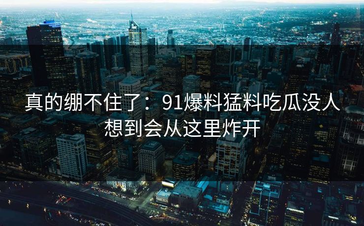 真的绷不住了：91爆料猛料吃瓜没人想到会从这里炸开