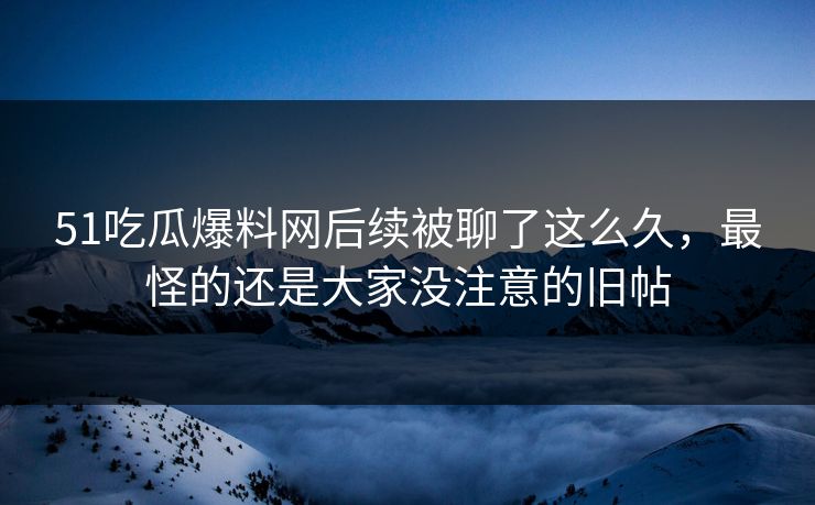 51吃瓜爆料网后续被聊了这么久，最怪的还是大家没注意的旧帖