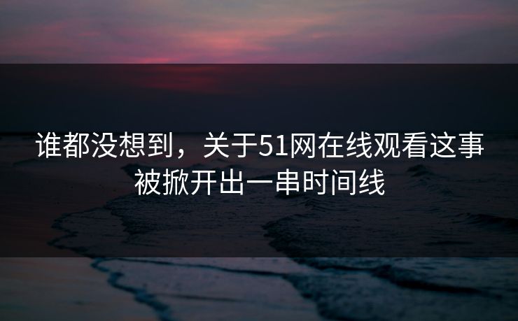 谁都没想到,关于51网在线观看这事被掀开出一串时间线
